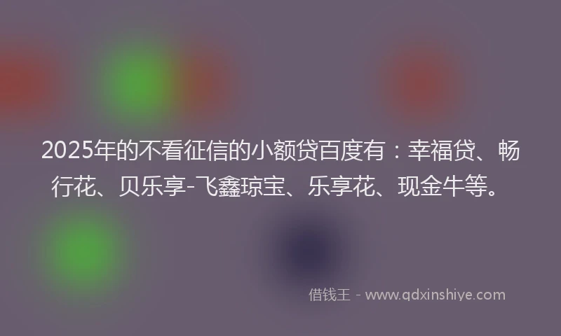 2025年的不看征信的小额贷百度有：幸福贷、畅行花、贝乐享-飞鑫琼宝、乐享花、现金牛等。