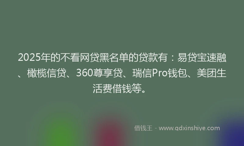 2025年的不看网贷黑名单的贷款有：易贷宝速融、橄榄信贷、360尊享贷、瑞信Pro钱包、美团生活费借钱等。