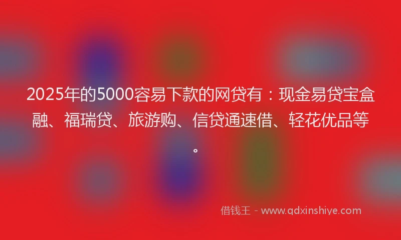 2025年的5000容易下款的网贷有：现金易贷宝盒融、福瑞贷、旅游购、信贷通速借、轻花优品等。