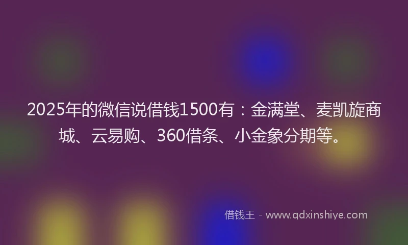 2025年的微信说借钱1500有：金满堂、麦凯旋商城、云易购、360借条、小金象分期等。