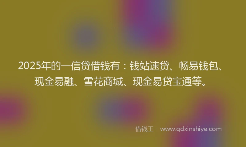 2025年的一信贷借钱有：钱站速贷、畅易钱包、现金易融、雪花商城、现金易贷宝通等。