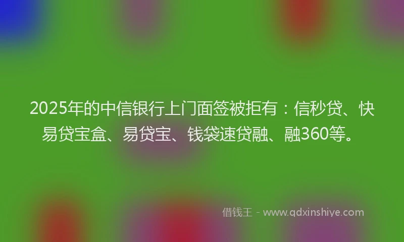 2025年的中信银行上门面签被拒有：信秒贷、快易贷宝盒、易贷宝、钱袋速贷融、融360等。