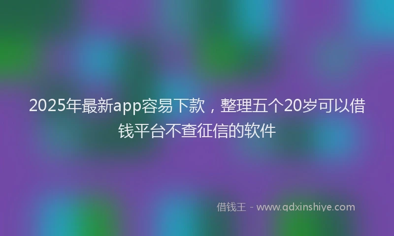 2025年最新app容易下款，整理五个20岁可以借钱平台不查征信的软件