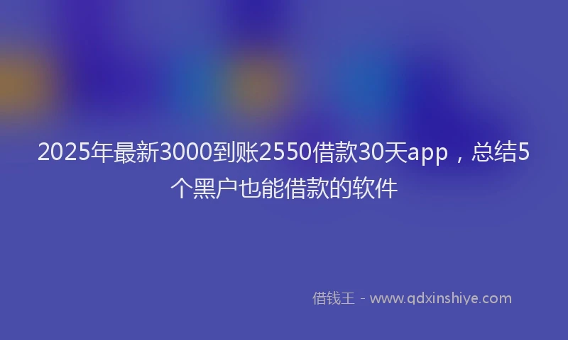 2025年最新3000到账2550借款30天app，总结5个黑户也能借款的软件