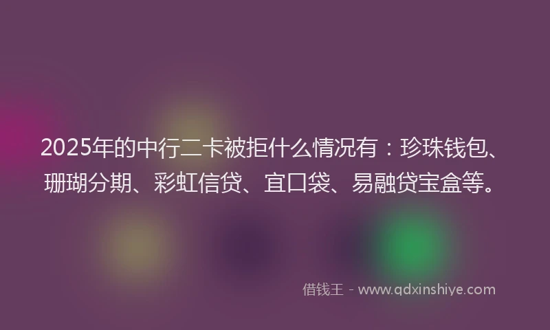 2025年的中行二卡被拒什么情况有：珍珠钱包、珊瑚分期、彩虹信贷、宜口袋、易融贷宝盒等。