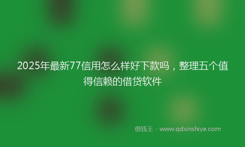 2025年最新77信用怎么样好下款吗，整理五个值得信赖的借贷软件