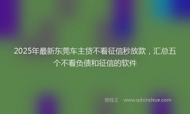 2025年最新东莞车主贷不看征信秒放款，汇总五个不看负债和征信的软件