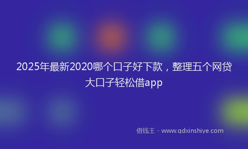 2025年最新2020哪个口子好下款，整理五个网贷大口子轻松借app