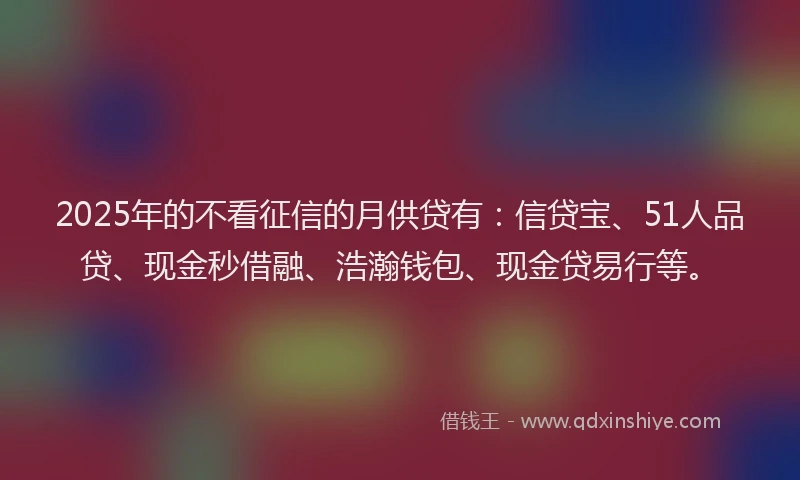 2025年的不看征信的月供贷有：信贷宝、51人品贷、现金秒借融、浩瀚钱包、现金贷易行等。