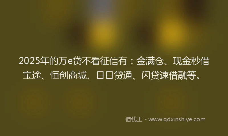 2025年的万e贷不看征信有：金满仓、现金秒借宝途、恒创商城、日日贷通、闪贷速借融等。