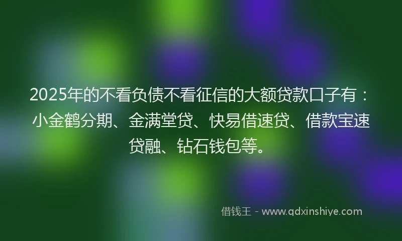 2025年的不看负债不看征信的大额贷款口子有：小金鹤分期、金满堂贷、快易借速贷、借款宝速贷融、钻石钱包等。