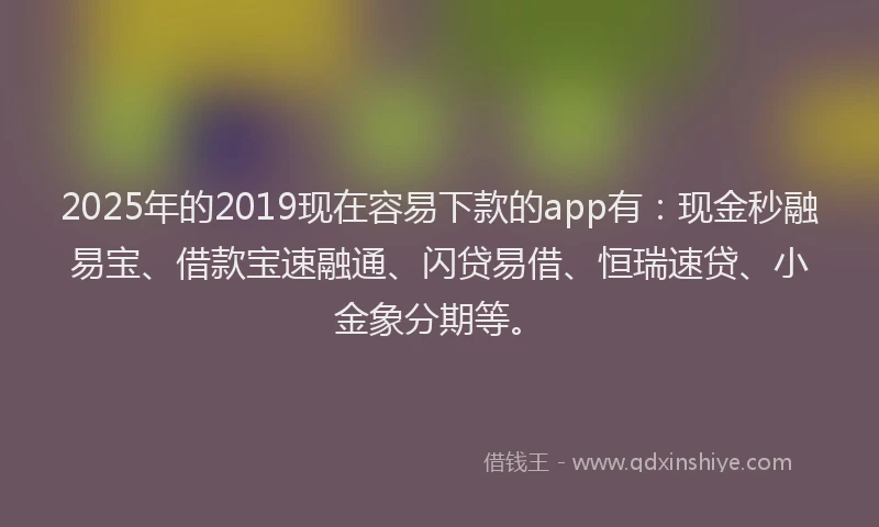 2025年的2019现在容易下款的app有：现金秒融易宝、借款宝速融通、闪贷易借、恒瑞速贷、小金象分期等。