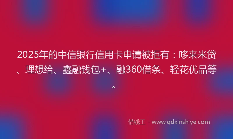 2025年的中信银行信用卡申请被拒有：哆来米贷、理想给、鑫融钱包+、融360借条、轻花优品等。