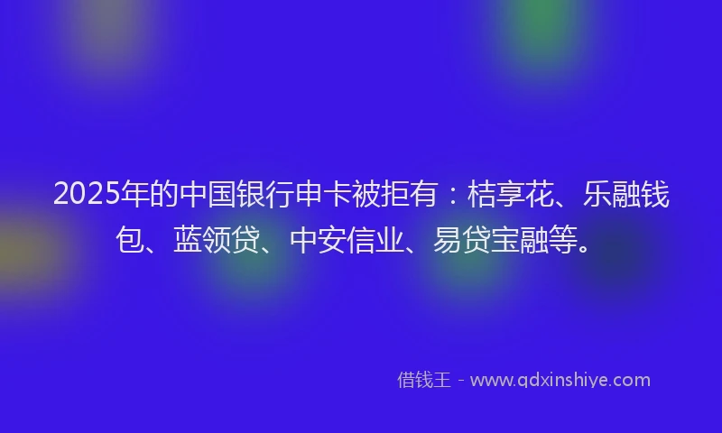 2025年的中国银行申卡被拒有：桔享花、乐融钱包、蓝领贷、中安信业、易贷宝融等。
