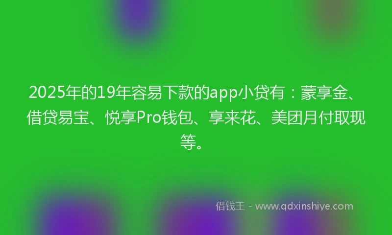 2025年的19年容易下款的app小贷有：蒙享金、借贷易宝、悦享Pro钱包、享来花、美团月付取现等。