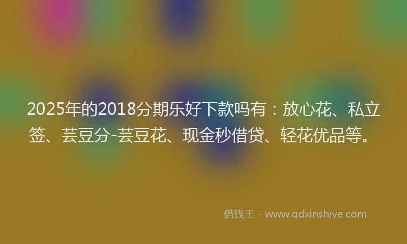 2025年的2018分期乐好下款吗有：放心花、私立签、芸豆分-芸豆花、现金秒借贷、轻花优品等。