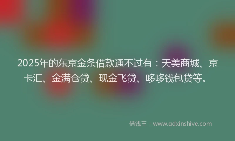2025年的东京金条借款通不过有：天美商城、京卡汇、金满仓贷、现金飞贷、哆哆钱包贷等。