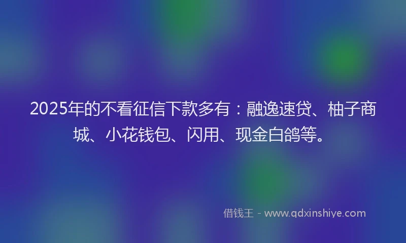 2025年的不看征信下款多有：融逸速贷、柚子商城、小花钱包、闪用、现金白鸽等。