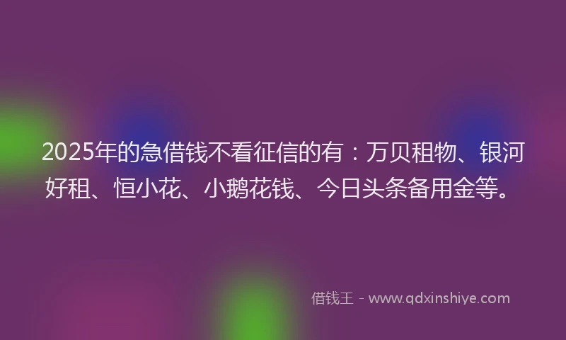2025年的急借钱不看征信的有：万贝租物、银河好租、恒小花、小鹅花钱、今日头条备用金等。