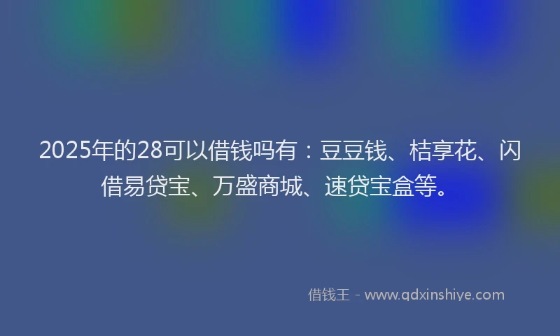 2025年的28可以借钱吗有：豆豆钱、桔享花、闪借易贷宝、万盛商城、速贷宝盒等。