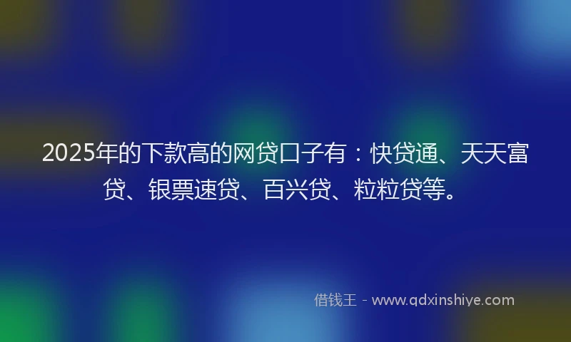 2025年的下款高的网贷口子有：快贷通、天天富贷、银票速贷、百兴贷、粒粒贷等。