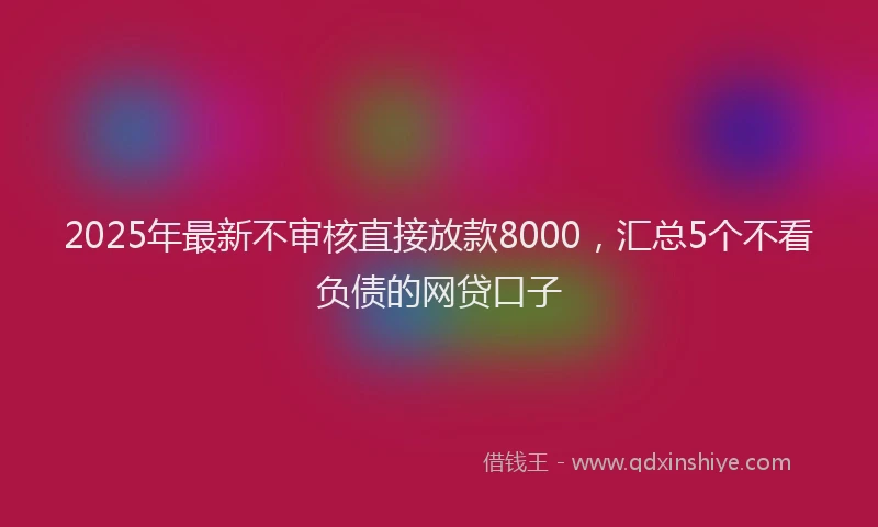 2025年最新不审核直接放款8000，汇总5个不看负债的网贷口子