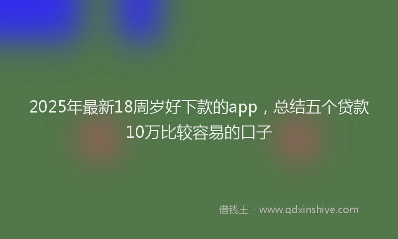 2025年最新18周岁好下款的app，总结五个贷款10万比较容易的口子