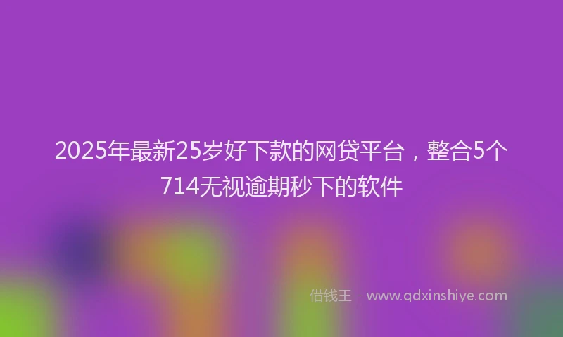 2025年最新25岁好下款的网贷平台，整合5个714无视逾期秒下的软件