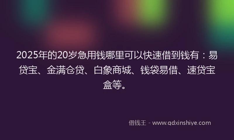 2025年的20岁急用钱哪里可以快速借到钱有：易贷宝、金满仓贷、白象商城、钱袋易借、速贷宝盒等。