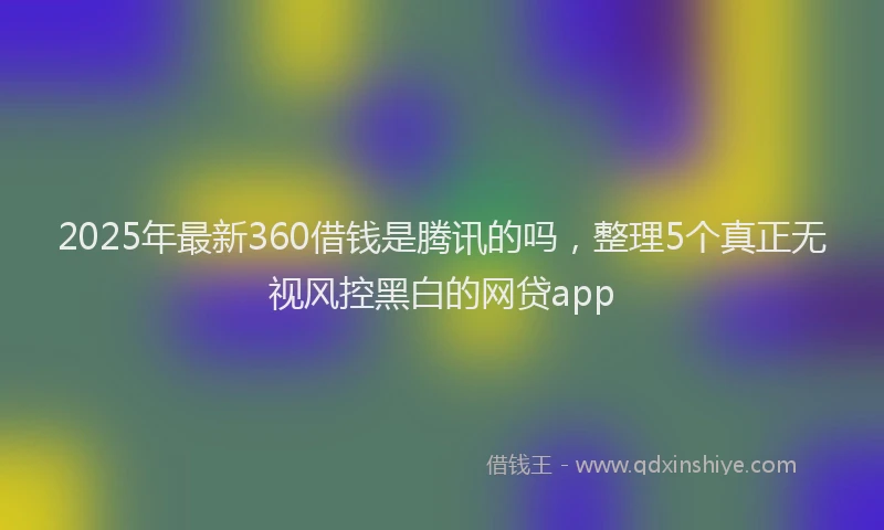 2025年最新360借钱是腾讯的吗，整理5个真正无视风控黑白的网贷app
