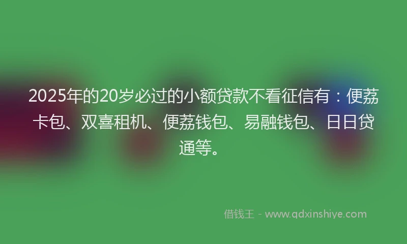 2025年的20岁必过的小额贷款不看征信有：便荔卡包、双喜租机、便荔钱包、易融钱包、日日贷通等。