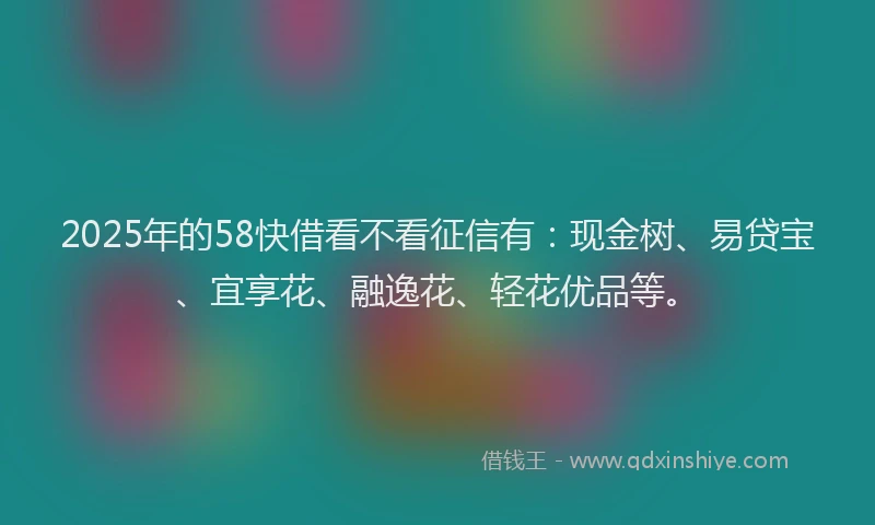 2025年的58快借看不看征信有：现金树、易贷宝、宜享花、融逸花、轻花优品等。