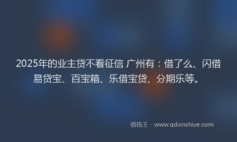 2025年的业主贷不看征信 广州有：借了么、闪借易贷宝、百宝箱、乐借宝贷、分期乐等。