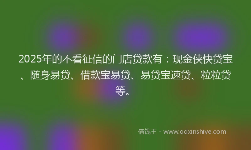 2025年的不看征信的门店贷款有：现金侠快贷宝、随身易贷、借款宝易贷、易贷宝速贷、粒粒贷等。