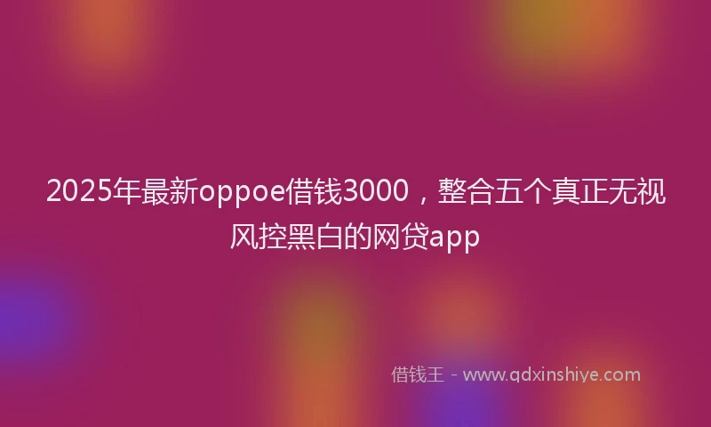 2025年最新oppoe借钱3000，整合五个真正无视风控黑白的网贷app