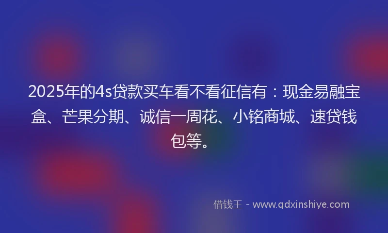 2025年的4s贷款买车看不看征信有：现金易融宝盒、芒果分期、诚信一周花、小铭商城、速贷钱包等。