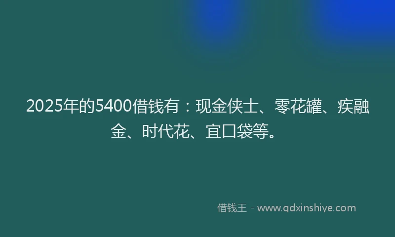 2025年的5400借钱有：现金侠士、零花罐、疾融金、时代花、宜口袋等。