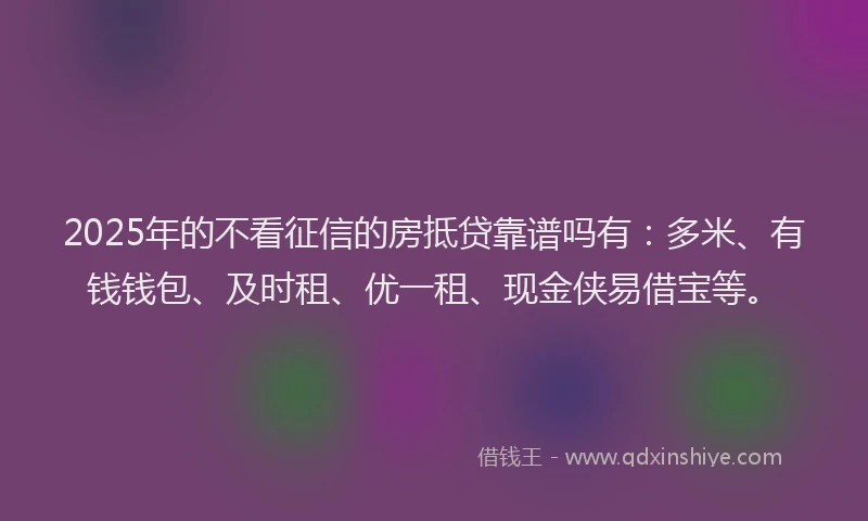 2025年的不看征信的房抵贷靠谱吗有：多米、有钱钱包、及时租、优一租、现金侠易借宝等。