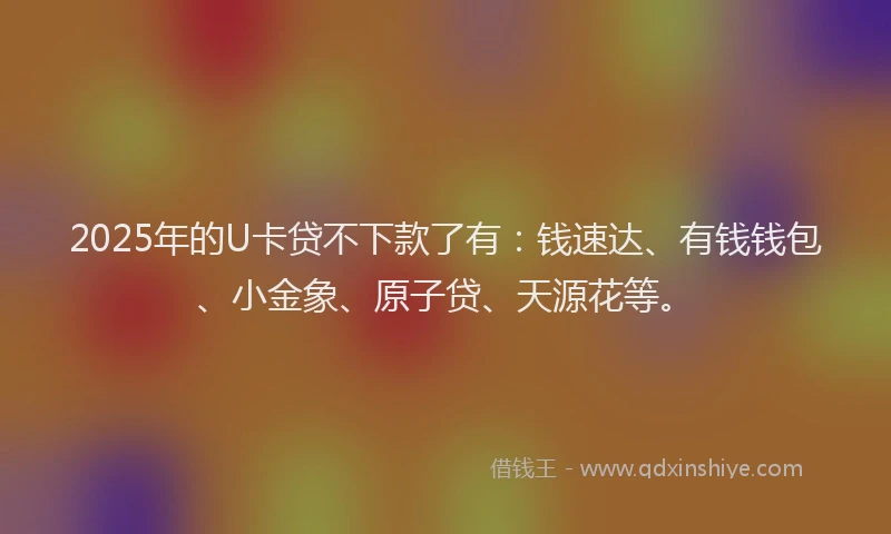 2025年的U卡贷不下款了有：钱速达、有钱钱包、小金象、原子贷、天源花等。