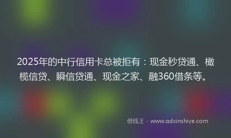 2025年的中行信用卡总被拒有：现金秒贷通、橄榄信贷、瞬信贷通、现金之家、融360借条等。