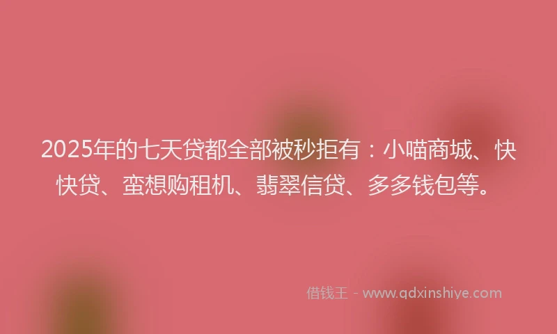 2025年的七天贷都全部被秒拒有：小喵商城、快快贷、蛮想购租机、翡翠信贷、多多钱包等。