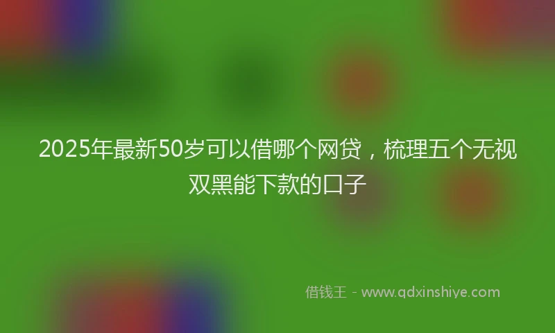 2025年最新50岁可以借哪个网贷，梳理五个无视双黑能下款的口子
