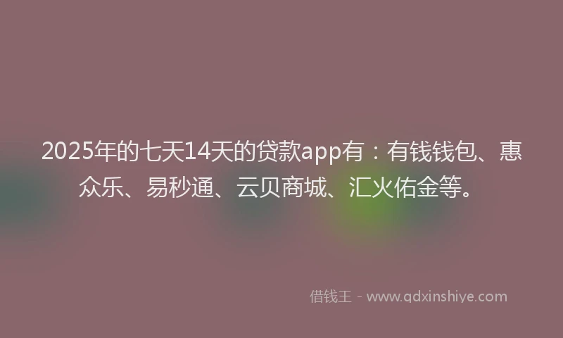 2025年的七天14天的贷款app有：有钱钱包、惠众乐、易秒通、云贝商城、汇火佑金等。