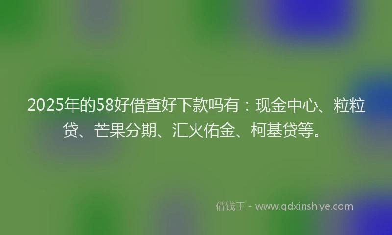 2025年的58好借查好下款吗有：现金中心、粒粒贷、芒果分期、汇火佑金、柯基贷等。