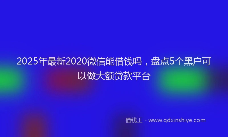 2025年最新2020微信能借钱吗，盘点5个黑户可以做大额贷款平台