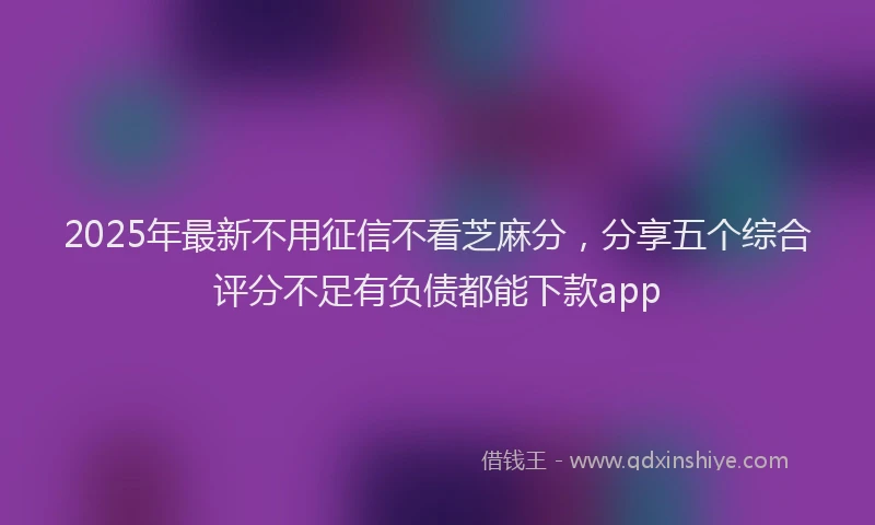 2025年最新不用征信不看芝麻分，分享五个综合评分不足有负债都能下款app