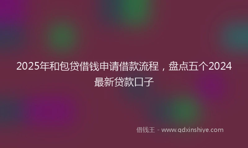 2025年和包贷借钱申请借款流程，盘点五个2024最新贷款口子