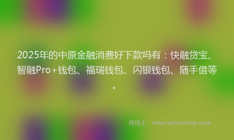 2025年的中原金融消费好下款吗有：快融贷宝、智融Pro+钱包、福瑞钱包、闪银钱包、随手借等。