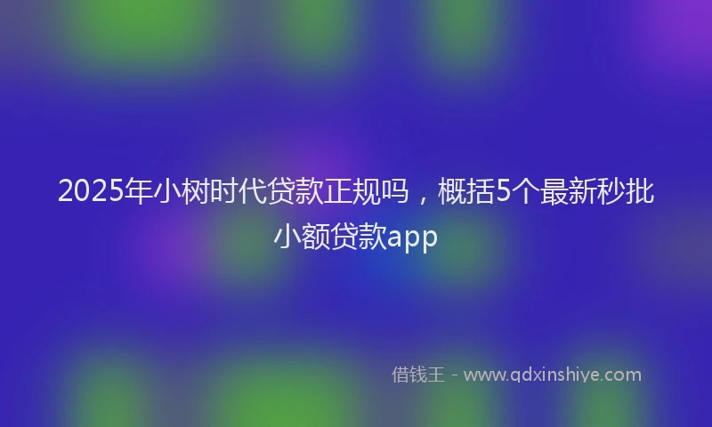 2025年小树时代贷款正规吗，概括5个最新秒批小额贷款app