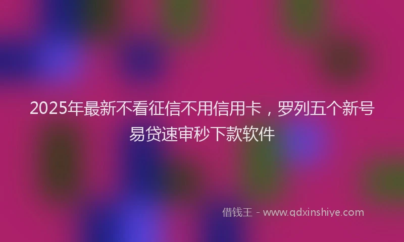 2025年最新不看征信不用信用卡，罗列五个新号易贷速审秒下款软件